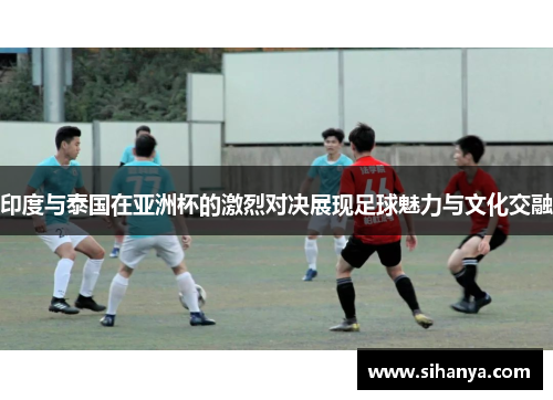 印度与泰国在亚洲杯的激烈对决展现足球魅力与文化交融