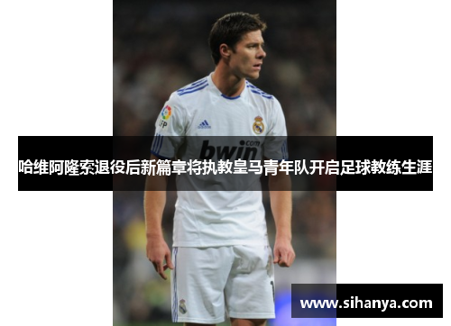 哈维阿隆索退役后新篇章将执教皇马青年队开启足球教练生涯