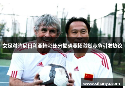 女足对阵尼日利亚精彩比分揭晓赛场激烈竞争引发热议