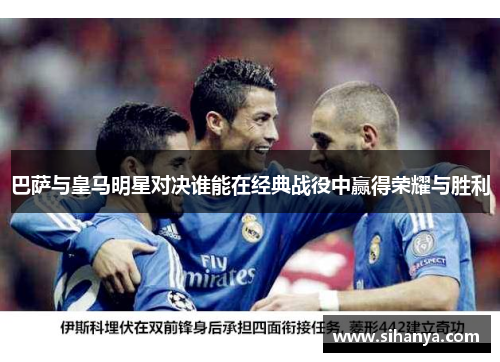 巴萨与皇马明星对决谁能在经典战役中赢得荣耀与胜利