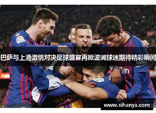 巴萨与上港激情对决足球盛宴再掀波澜球迷期待精彩瞬间