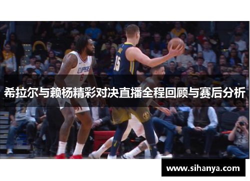 希拉尔与赖杨精彩对决直播全程回顾与赛后分析