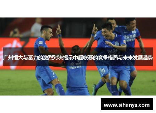 广州恒大与富力的激烈对决揭示中超联赛的竞争格局与未来发展趋势