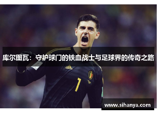 库尔图瓦：守护球门的铁血战士与足球界的传奇之路